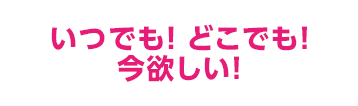 いつでも! どこでも!今欲しい!